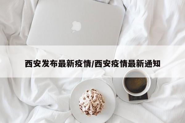 西安发布最新疫情/西安疫情最新通知