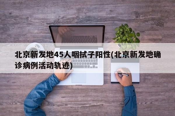 北京新发地45人咽拭子阳性(北京新发地确诊病例活动轨迹)