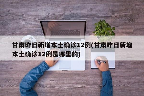 甘肃昨日新增本土确诊12例(甘肃昨日新增本土确诊12例是哪里的)