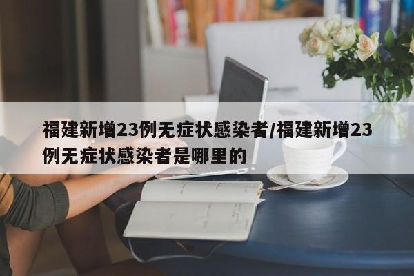 福建新增23例无症状感染者/福建新增23例无症状感染者是哪里的