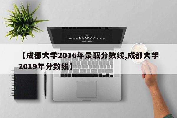 【成都大学2016年录取分数线,成都大学2019年分数线】