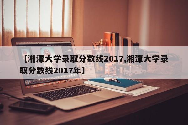 【湘潭大学录取分数线2017,湘潭大学录取分数线2017年】
