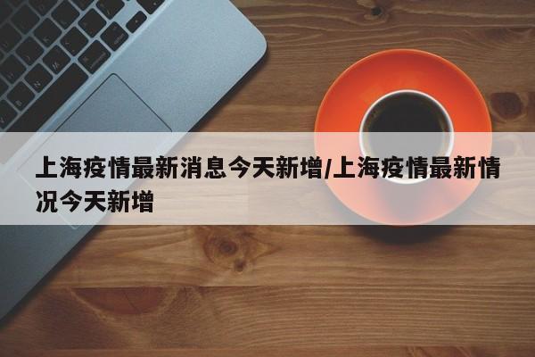 上海疫情最新消息今天新增/上海疫情最新情况今天新增