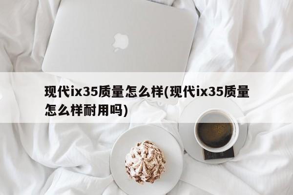 现代ix35质量怎么样(现代ix35质量怎么样耐用吗)