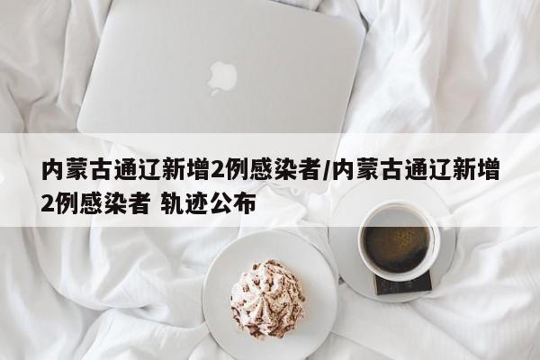 内蒙古通辽新增2例感染者/内蒙古通辽新增2例感染者 轨迹公布