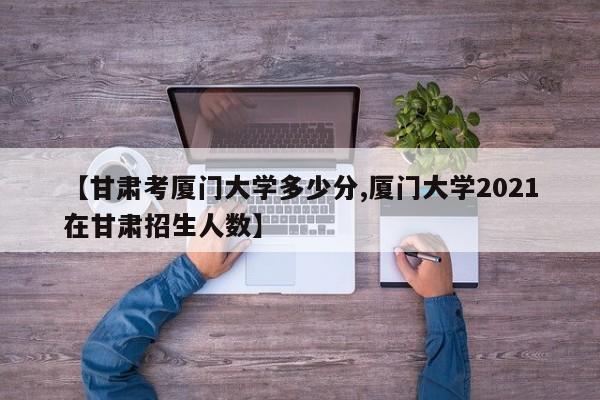 【甘肃考厦门大学多少分,厦门大学2021在甘肃招生人数】