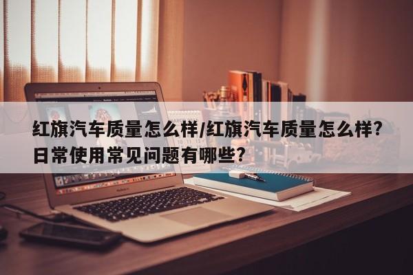 红旗汽车质量怎么样/红旗汽车质量怎么样?日常使用常见问题有哪些?
