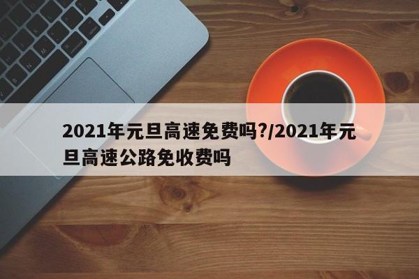 2021年元旦高速免费吗?/2021年元旦高速公路免收费吗