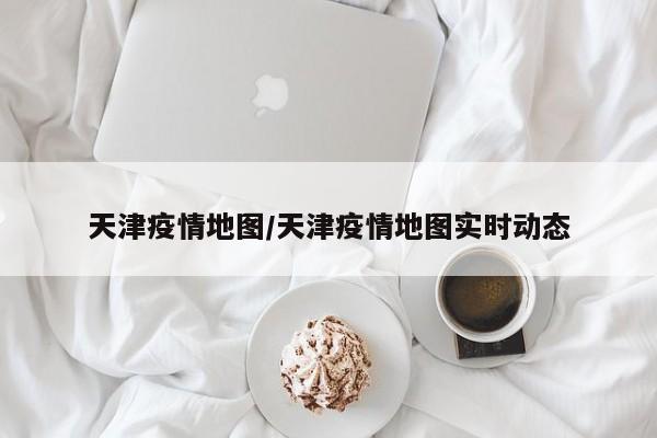 天津疫情地图/天津疫情地图实时动态