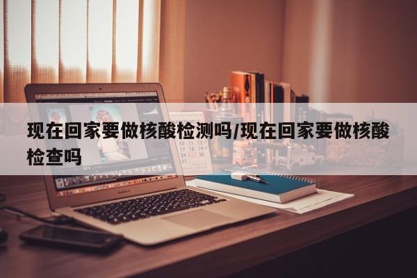 现在回家要做核酸检测吗/现在回家要做核酸检查吗