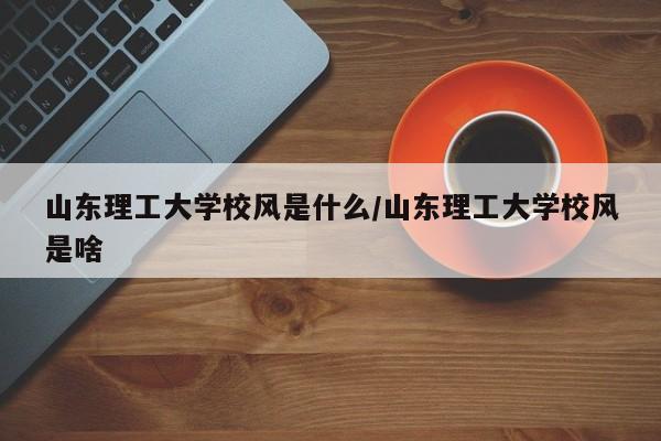 山东理工大学校风是什么/山东理工大学校风是啥