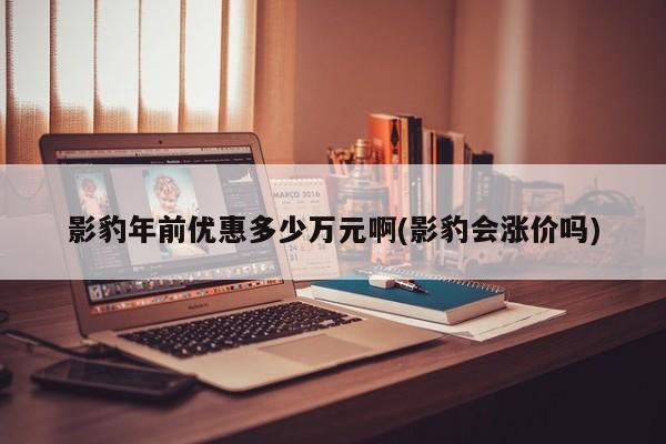 影豹年前优惠多少万元啊(影豹会涨价吗)