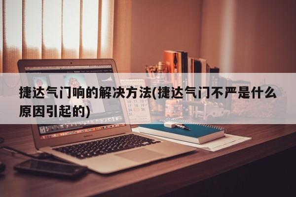 捷达气门响的解决方法(捷达气门不严是什么原因引起的)