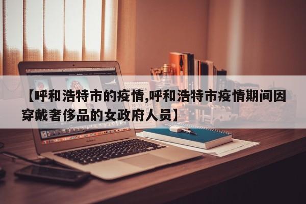 【呼和浩特市的疫情,呼和浩特市疫情期间因穿戴奢侈品的女政府人员】
