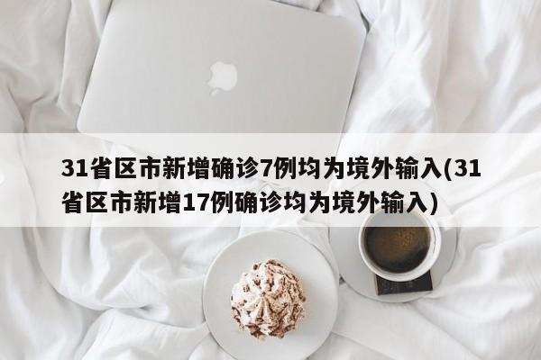 31省区市新增确诊7例均为境外输入(31省区市新增17例确诊均为境外输入)