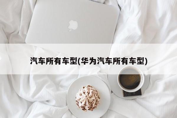 汽车所有车型(华为汽车所有车型)
