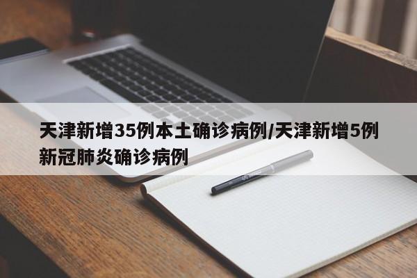 天津新增35例本土确诊病例/天津新增5例新冠肺炎确诊病例