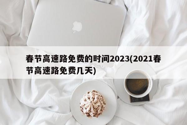 春节高速路免费的时间2023(2021春节高速路免费几天)