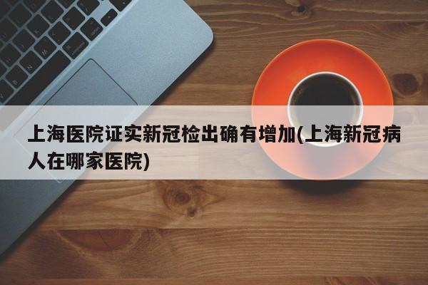 上海医院证实新冠检出确有增加(上海新冠病人在哪家医院)