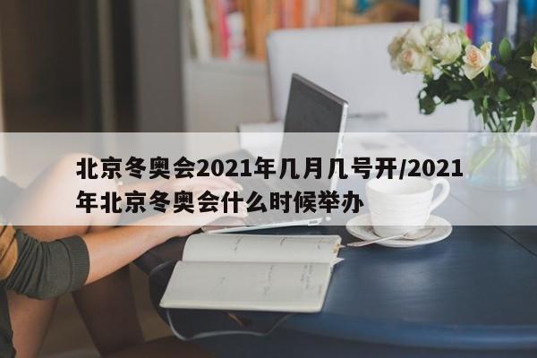 北京冬奥会2021年几月几号开/2021年北京冬奥会什么时候举办