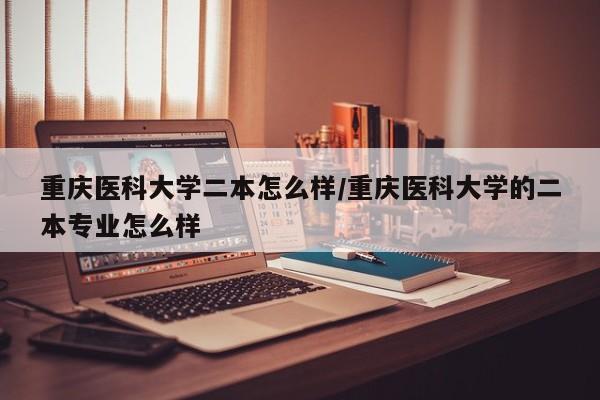 重庆医科大学二本怎么样/重庆医科大学的二本专业怎么样