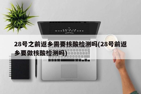 28号之前返乡需要核酸检测吗(28号前返乡要做核酸检测吗)