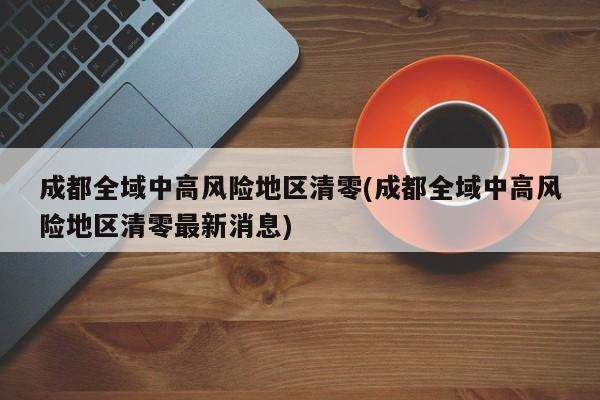 成都全域中高风险地区清零(成都全域中高风险地区清零最新消息)