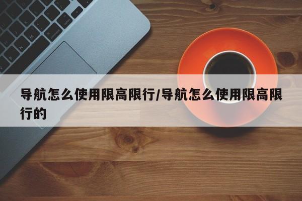 导航怎么使用限高限行/导航怎么使用限高限行的