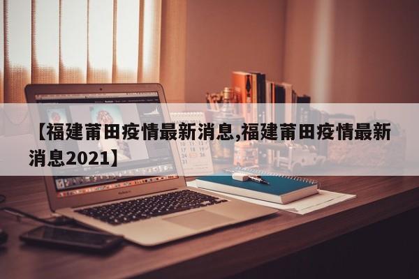 【福建莆田疫情最新消息,福建莆田疫情最新消息2021】