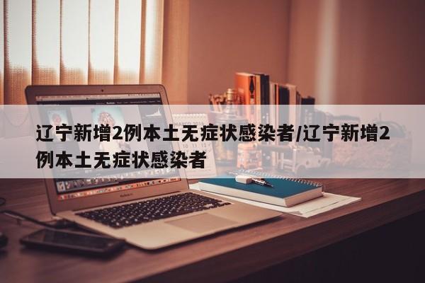 辽宁新增2例本土无症状感染者/辽宁新增2例本土无症状感染者