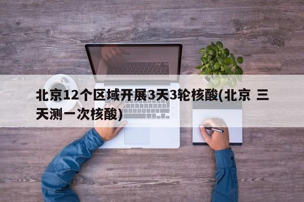 北京12个区域开展3天3轮核酸(北京 三天测一次核酸)