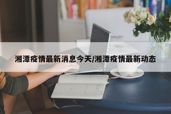 湘潭疫情最新消息今天/湘潭疫情最新动态