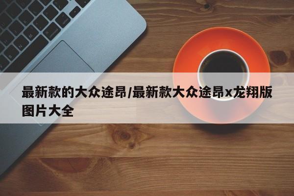 最新款的大众途昂/最新款大众途昂x龙翔版图片大全