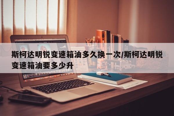 斯柯达明锐变速箱油多久换一次/斯柯达明锐变速箱油要多少升