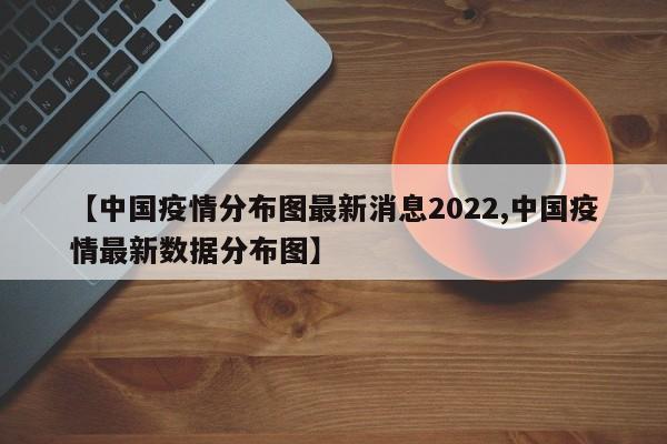 【中国疫情分布图最新消息2022,中国疫情最新数据分布图】