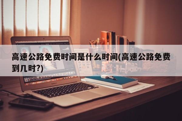 高速公路免费时间是什么时间(高速公路免费到几时?)