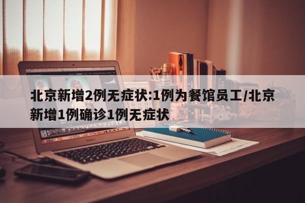 北京新增2例无症状:1例为餐馆员工/北京新增1例确诊1例无症状