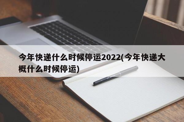 今年快递什么时候停运2022(今年快递大概什么时候停运)