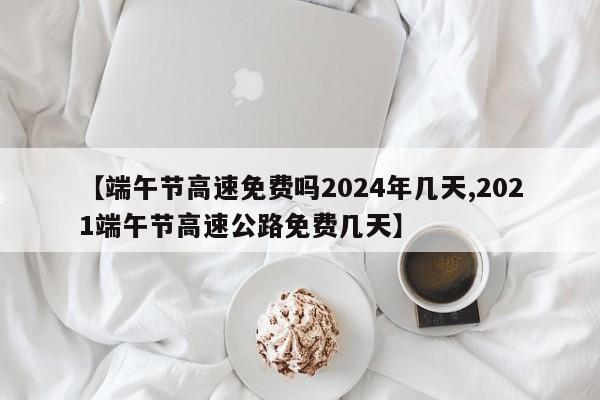 【端午节高速免费吗2024年几天,2021端午节高速公路免费几天】