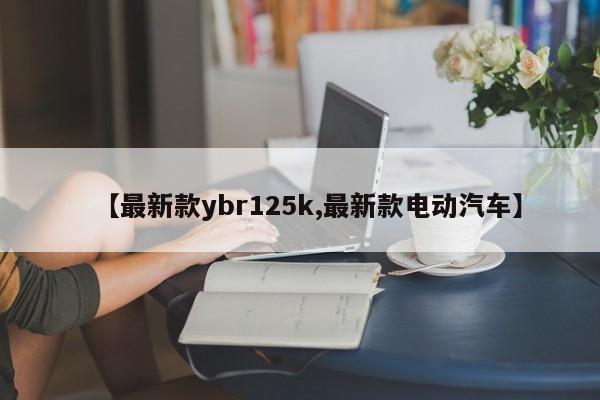 【最新款ybr125k,最新款电动汽车】