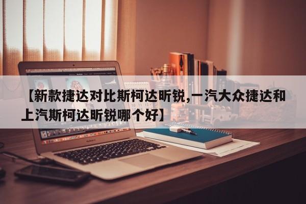 【新款捷达对比斯柯达昕锐,一汽大众捷达和上汽斯柯达昕锐哪个好】