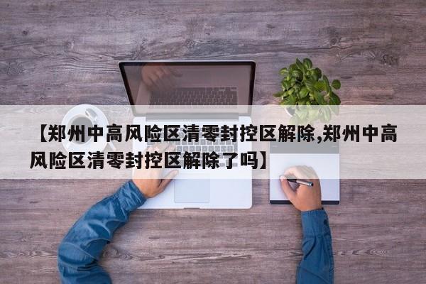 【郑州中高风险区清零封控区解除,郑州中高风险区清零封控区解除了吗】