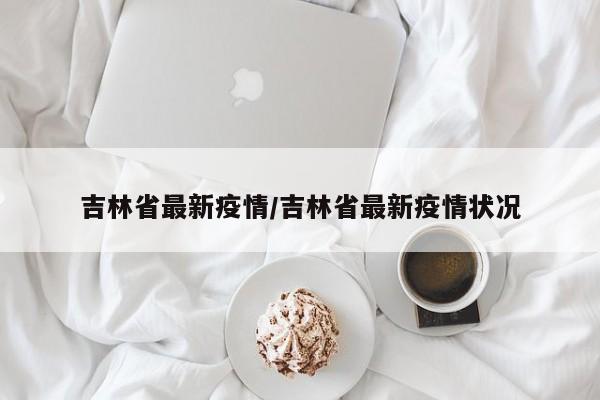 吉林省最新疫情/吉林省最新疫情状况