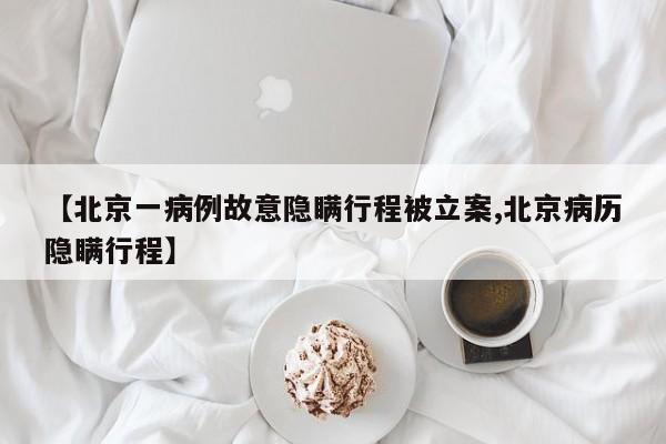 【北京一病例故意隐瞒行程被立案,北京病历隐瞒行程】
