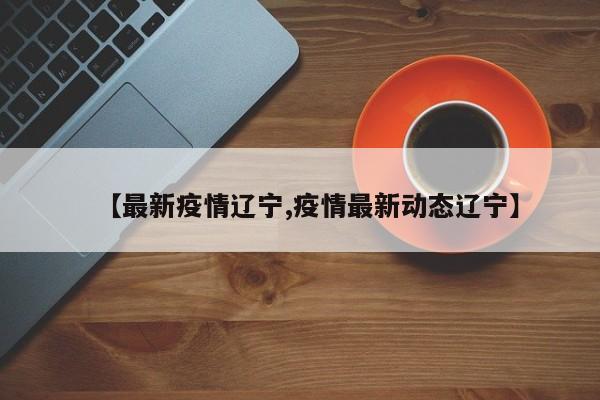 【最新疫情辽宁,疫情最新动态辽宁】