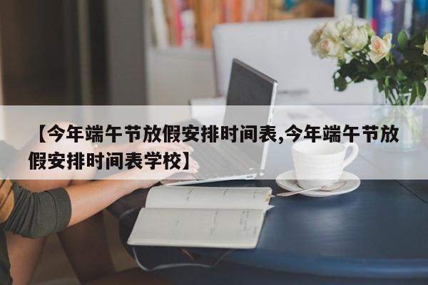 【今年端午节放假安排时间表,今年端午节放假安排时间表学校】