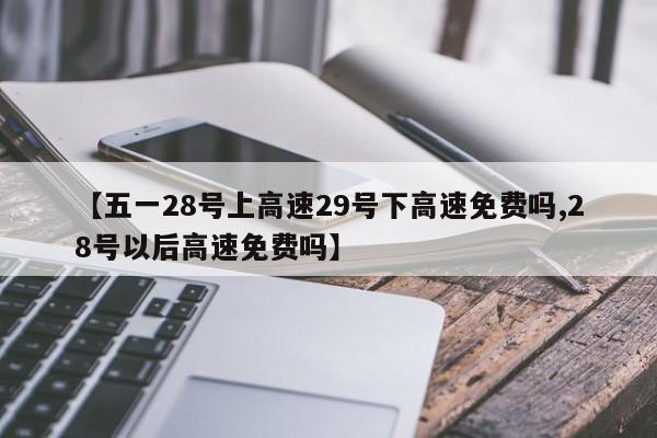 【五一28号上高速29号下高速免费吗,28号以后高速免费吗】