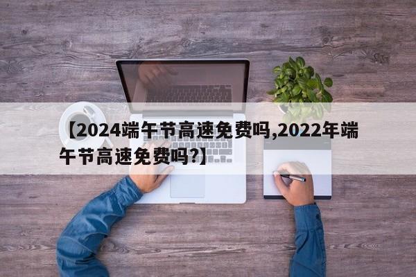 【2024端午节高速免费吗,2022年端午节高速免费吗?】