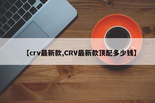 【crv最新款,CRV最新款顶配多少钱】