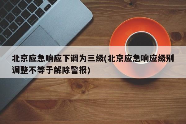 北京应急响应下调为三级(北京应急响应级别调整不等于解除警报)